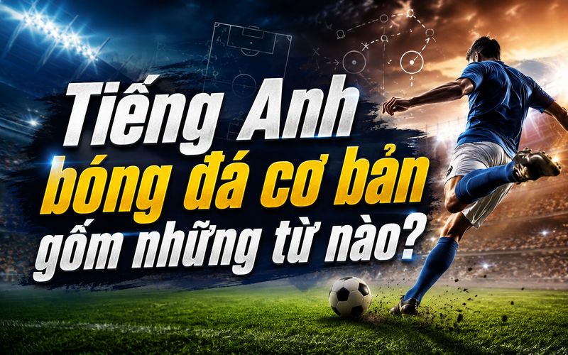 Những thuật ngữ cơ bản giúp người xem hiểu nhanh diễn biến của trận bóng